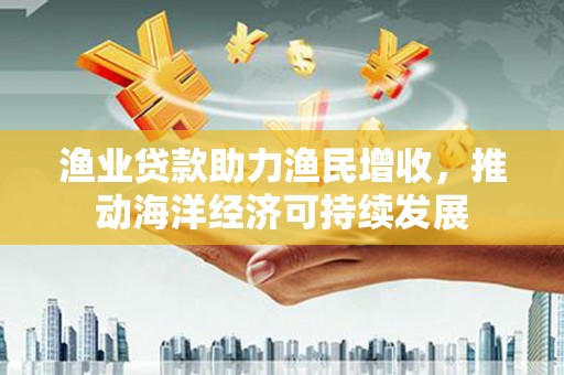 埌东渔业贷款助力渔民增收，推动海洋经济可持续发展