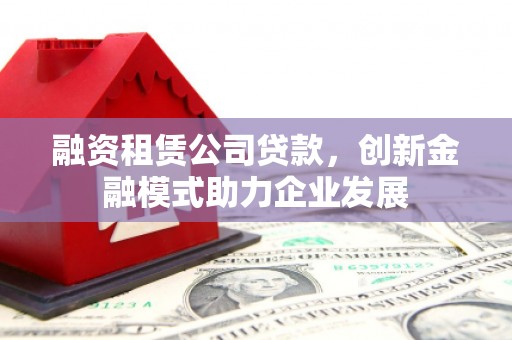 埌东融资租赁公司贷款，创新金融模式助力企业发展