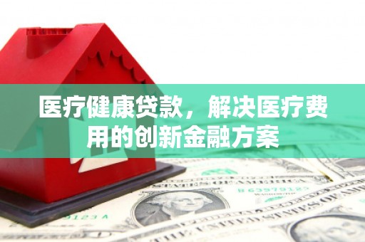 埌东医疗健康贷款，解决医疗费用的创新金融方案