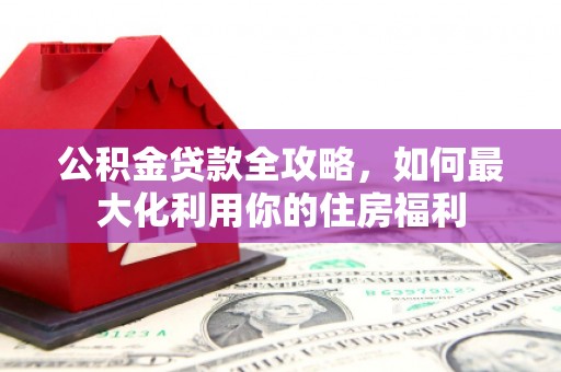 埌东公积金贷款全攻略，如何最大化利用你的住房福利